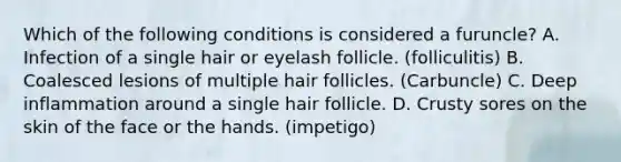 Which of the following conditions is considered a furuncle? A. Infection of a single hair or eyelash follicle. (folliculitis) B. Coalesced lesions of multiple hair follicles. (Carbuncle) C. Deep inflammation around a single hair follicle. D. Crusty sores on the skin of the face or the hands. (impetigo)