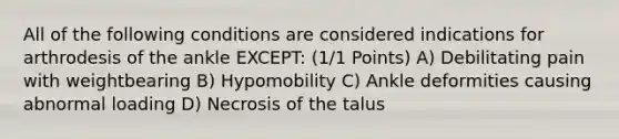 All of the following conditions are considered indications for arthrodesis of the ankle EXCEPT: (1/1 Points) A) Debilitating pain with weightbearing B) Hypomobility C) Ankle deformities causing abnormal loading D) Necrosis of the talus