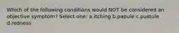 Which of the following conditions would NOT be considered an objective symptom? Select one: a.itching b.papule c.pustule d.redness