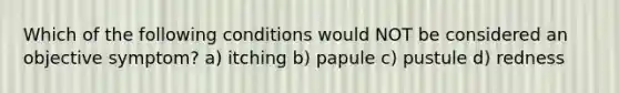 Which of the following conditions would NOT be considered an objective symptom? a) itching b) papule c) pustule d) redness