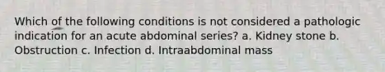 Which of the following conditions is not considered a pathologic indication for an acute abdominal series? a. Kidney stone b. Obstruction c. Infection d. Intraabdominal mass