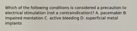 Which of the following conditions is considered a precaution to electrical stimulation (not a contraindication)? A. pacemaker B. impaired mentation C. active bleeding D. superficial metal implants