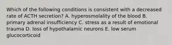 Which of the following conditions is consistent with a decreased rate of ACTH secretion? A. hyperosmolality of the blood B. primary adrenal insufficiency C. stress as a result of emotional trauma D. loss of hypothalamic neurons E. low serum glucocorticoid