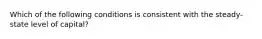 Which of the following conditions is consistent with the steady-state level of capital?