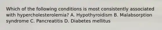 Which of the following conditions is most consistently associated with hypercholesterolemia? A. Hypothyroidism B. Malabsorption syndrome C. Pancreatitis D. Diabetes mellitus