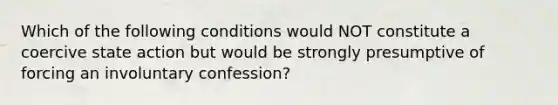 Which of the following conditions would NOT constitute a coercive state action but would be strongly presumptive of forcing an involuntary confession?