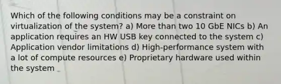 Which of the following conditions may be a constraint on virtualization of the system? a) More than two 10 GbE NICs b) An application requires an HW USB key connected to the system c) Application vendor limitations d) High-performance system with a lot of compute resources e) Proprietary hardware used within the system