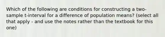 Which of the following are conditions for constructing a two-sample t-interval for a difference of population means? (select all that apply - and use the notes rather than the textbook for this one)