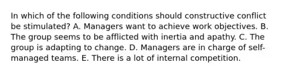 In which of the following conditions should constructive conflict be stimulated? A. Managers want to achieve work objectives. B. The group seems to be afflicted with inertia and apathy. C. The group is adapting to change. D. Managers are in charge of self-managed teams. E. There is a lot of internal competition.