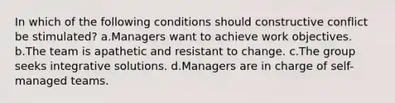 In which of the following conditions should constructive conflict be stimulated? a.Managers want to achieve work objectives. b.The team is apathetic and resistant to change. c.The group seeks integrative solutions. d.Managers are in charge of self-managed teams.