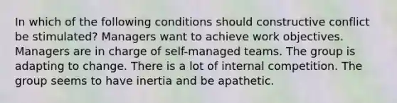 In which of the following conditions should constructive conflict be stimulated? Managers want to achieve work objectives. Managers are in charge of self-managed teams. The group is adapting to change. There is a lot of internal competition. The group seems to have inertia and be apathetic.