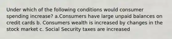 Under which of the following conditions would consumer spending increase? a.Consumers have large unpaid balances on credit cards b. Consumers wealth is increased by changes in the stock market c. Social Security taxes are increased