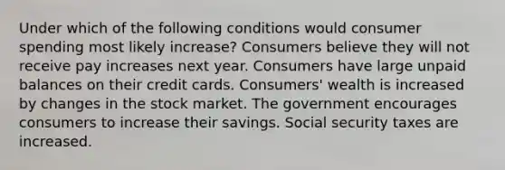 Under which of the following conditions would consumer spending most likely increase? Consumers believe they will not receive pay increases next year. Consumers have large unpaid balances on their credit cards. Consumers' wealth is increased by changes in the stock market. The government encourages consumers to increase their savings. Social security taxes are increased.