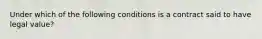 Under which of the following conditions is a contract said to have legal value?