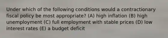 Under which of the following conditions would a contractionary fiscal policy be most appropriate? (A) high inflation (B) high unemployment (C) full employment with stable prices (D) low interest rates (E) a budget deficit