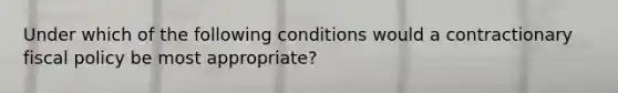 Under which of the following conditions would a contractionary <a href='https://www.questionai.com/knowledge/kPTgdbKdvz-fiscal-policy' class='anchor-knowledge'>fiscal policy</a> be most appropriate?