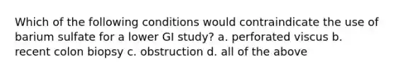 Which of the following conditions would contraindicate the use of barium sulfate for a lower GI study? a. perforated viscus b. recent colon biopsy c. obstruction d. all of the above