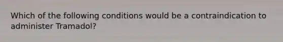 Which of the following conditions would be a contraindication to administer Tramadol?