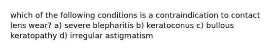 which of the following conditions is a contraindication to contact lens wear? a) severe blepharitis b) keratoconus c) bullous keratopathy d) irregular astigmatism