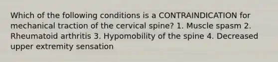 Which of the following conditions is a CONTRAINDICATION for mechanical traction of the cervical spine? 1. Muscle spasm 2. Rheumatoid arthritis 3. Hypomobility of the spine 4. Decreased upper extremity sensation