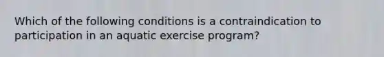 Which of the following conditions is a contraindication to participation in an aquatic exercise program?