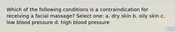Which of the following conditions is a contraindication for receiving a facial massage? Select one: a. dry skin b. oily skin c. low blood pressure d. high blood pressure