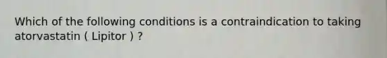 Which of the following conditions is a contraindication to taking atorvastatin ( Lipitor ) ?