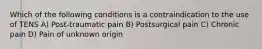 Which of the following conditions is a contraindication to the use of TENS A) Post-traumatic pain B) Postsurgical pain C) Chronic pain D) Pain of unknown origin