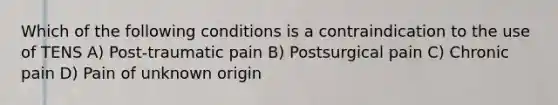 Which of the following conditions is a contraindication to the use of TENS A) Post-traumatic pain B) Postsurgical pain C) Chronic pain D) Pain of unknown origin