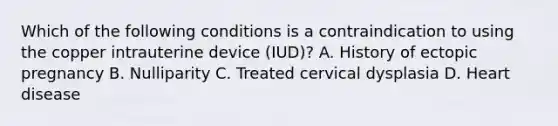 Which of the following conditions is a contraindication to using the copper intrauterine device (IUD)? A. History of ectopic pregnancy B. Nulliparity C. Treated cervical dysplasia D. Heart disease