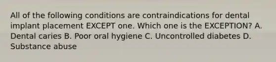 All of the following conditions are contraindications for dental implant placement EXCEPT one. Which one is the EXCEPTION? A. Dental caries B. Poor oral hygiene C. Uncontrolled diabetes D. Substance abuse