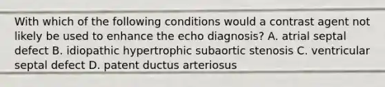 With which of the following conditions would a contrast agent not likely be used to enhance the echo diagnosis? A. atrial septal defect B. idiopathic hypertrophic subaortic stenosis C. ventricular septal defect D. patent ductus arteriosus