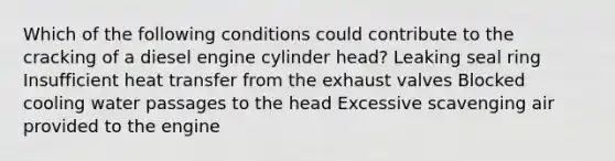 Which of the following conditions could contribute to the cracking of a diesel engine cylinder head? Leaking seal ring Insufficient heat transfer from the exhaust valves Blocked cooling water passages to the head Excessive scavenging air provided to the engine