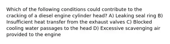 Which of the following conditions could contribute to the cracking of a diesel engine cylinder head? A) Leaking seal ring B) Insufficient heat transfer from the exhaust valves C) Blocked cooling water passages to the head D) Excessive scavenging air provided to the engine