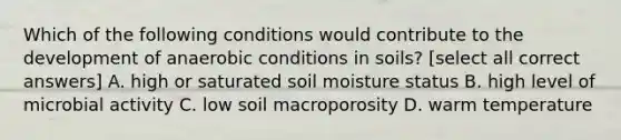 Which of the following conditions would contribute to the development of anaerobic conditions in soils? [select all correct answers] A. high or saturated soil moisture status B. high level of microbial activity C. low soil macroporosity D. warm temperature