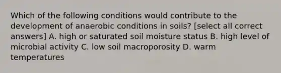 Which of the following conditions would contribute to the development of anaerobic conditions in soils? [select all correct answers] A. high or saturated soil moisture status B. high level of microbial activity C. low soil macroporosity D. warm temperatures