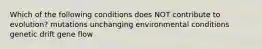 Which of the following conditions does NOT contribute to evolution? mutations unchanging environmental conditions genetic drift gene flow