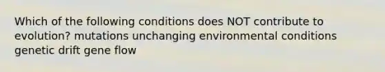 Which of the following conditions does NOT contribute to evolution? mutations unchanging environmental conditions genetic drift gene flow