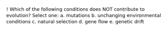 ! Which of the following conditions does NOT contribute to evolution? Select one: a. mutations b. unchanging environmental conditions c. natural selection d. gene flow e. genetic drift