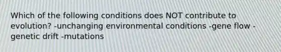 Which of the following conditions does NOT contribute to evolution? -unchanging environmental conditions -gene flow -genetic drift -mutations