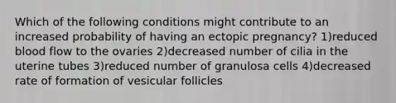 Which of the following conditions might contribute to an increased probability of having an ectopic pregnancy? 1)reduced blood flow to the ovaries 2)decreased number of cilia in the uterine tubes 3)reduced number of granulosa cells 4)decreased rate of formation of vesicular follicles