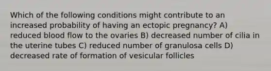 Which of the following conditions might contribute to an increased probability of having an ectopic pregnancy? A) reduced blood flow to the ovaries B) decreased number of cilia in the uterine tubes C) reduced number of granulosa cells D) decreased rate of formation of vesicular follicles