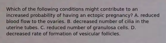 Which of the following conditions might contribute to an increased probability of having an ectopic pregnancy? A. reduced blood flow to the ovaries. B. decreased number of cilia in the uterine tubes. C. reduced number of granulosa cells. D. decreased rate of formation of vesicular follicles.