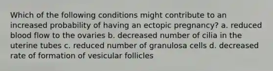 Which of the following conditions might contribute to an increased probability of having an ectopic pregnancy? a. reduced blood flow to the ovaries b. decreased number of cilia in the uterine tubes c. reduced number of granulosa cells d. decreased rate of formation of vesicular follicles