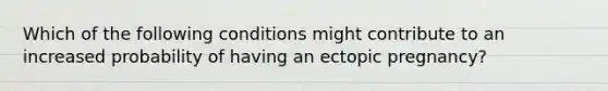 Which of the following conditions might contribute to an increased probability of having an ectopic pregnancy?