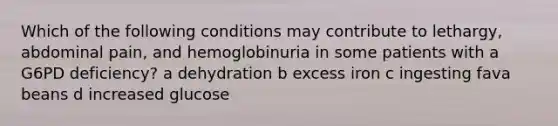 Which of the following conditions may contribute to lethargy, abdominal pain, and hemoglobinuria in some patients with a G6PD deficiency? a dehydration b excess iron c ingesting fava beans d increased glucose