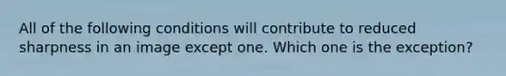 All of the following conditions will contribute to reduced sharpness in an image except one. Which one is the exception?