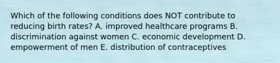 Which of the following conditions does NOT contribute to reducing birth rates? A. improved healthcare programs B. discrimination against women C. economic development D. empowerment of men E. distribution of contraceptives