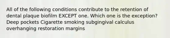 All of the following conditions contribute to the retention of dental plaque biofilm EXCEPT one. Which one is the exception? Deep pockets Cigarette smoking subgingival calculus overhanging restoration margins