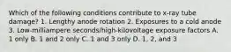 Which of the following conditions contribute to x-ray tube damage? 1. Lengthy anode rotation 2. Exposures to a cold anode 3. Low-milliampere seconds/high-kilovoltage exposure factors A. 1 only B. 1 and 2 only C. 1 and 3 only D. 1, 2, and 3